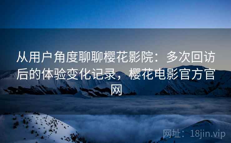 从用户角度聊聊樱花影院：多次回访后的体验变化记录，樱花电影官方官网