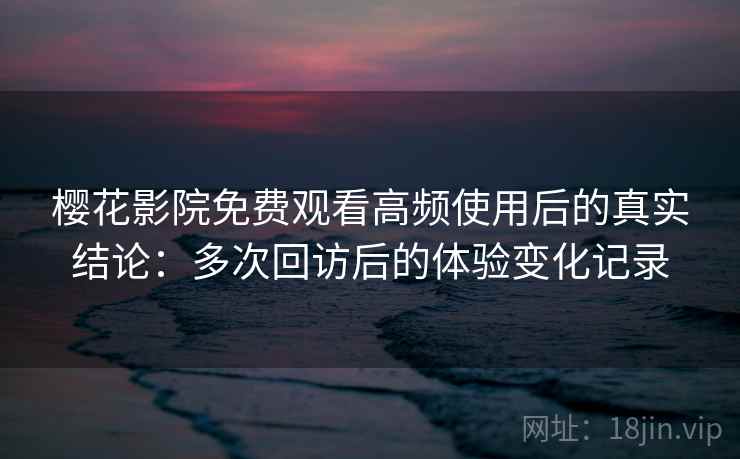 樱花影院免费观看高频使用后的真实结论：多次回访后的体验变化记录
