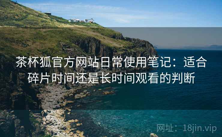 茶杯狐官方网站日常使用笔记：适合碎片时间还是长时间观看的判断