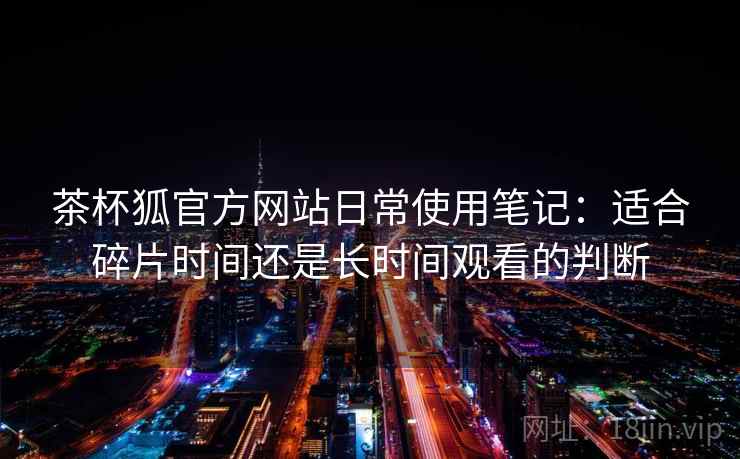 茶杯狐官方网站日常使用笔记：适合碎片时间还是长时间观看的判断