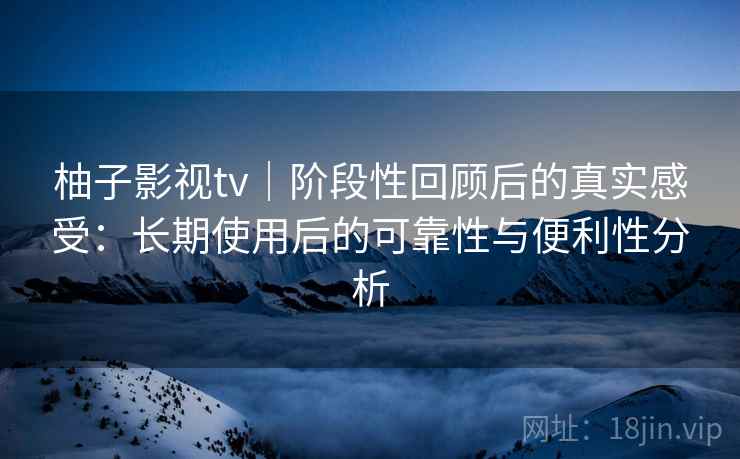 柚子影视tv｜阶段性回顾后的真实感受：长期使用后的可靠性与便利性分析