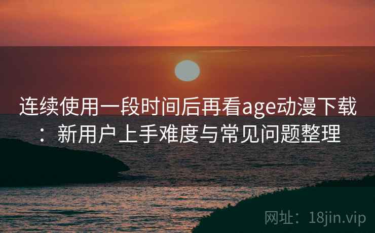 连续使用一段时间后再看age动漫下载：新用户上手难度与常见问题整理
