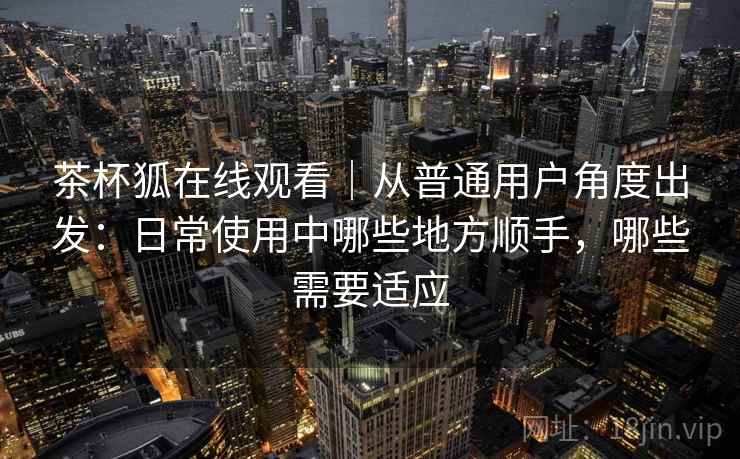 茶杯狐在线观看|从普通用户角度出发:日常使用中哪些地方顺手,哪些需要适应 茶杯狐在线观看|从普通用户角度出发:日常使用中哪些地方顺手,哪些需要适应
