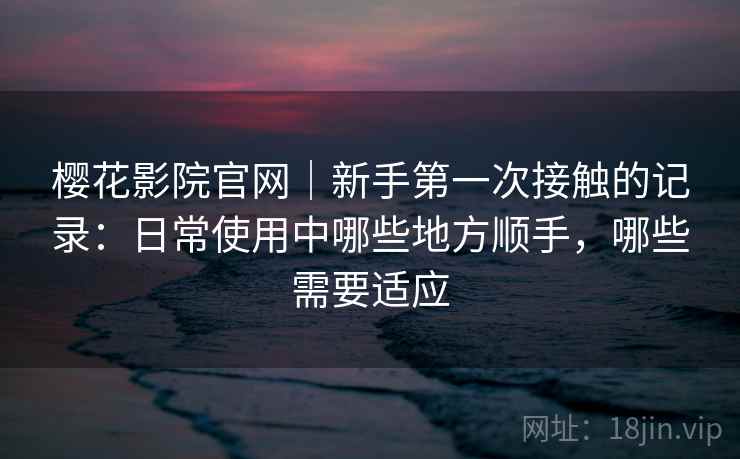 樱花影院官网｜新手第一次接触的记录：日常使用中哪些地方顺手，哪些需要适应