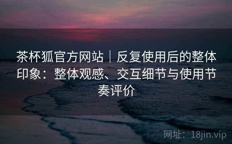 茶杯狐官方网站|反复使用后的整体印象:整体观感、交互细节与使用节奏评价 茶杯狐官方网站|反复使用后的整体印象:整体观感、交互细节与使用节奏评价