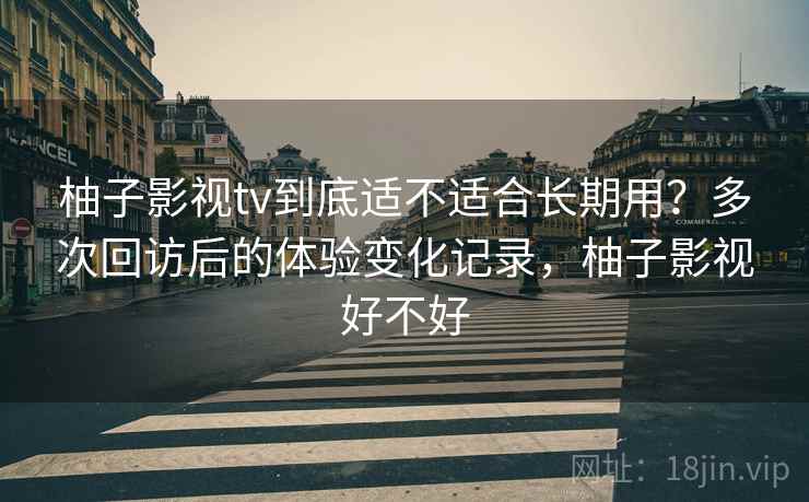柚子影视tv到底适不适合长期用?多次回访后的体验变化记录,柚子影视好不好 柚子影视tv到底适不适合长期用?多次回访后的体验变化记录,柚子影视好不好