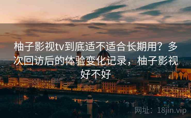 柚子影视tv到底适不适合长期用?多次回访后的体验变化记录,柚子影视好不好 柚子影视tv到底适不适合长期用?多次回访后的体验变化记录,柚子影视好不好