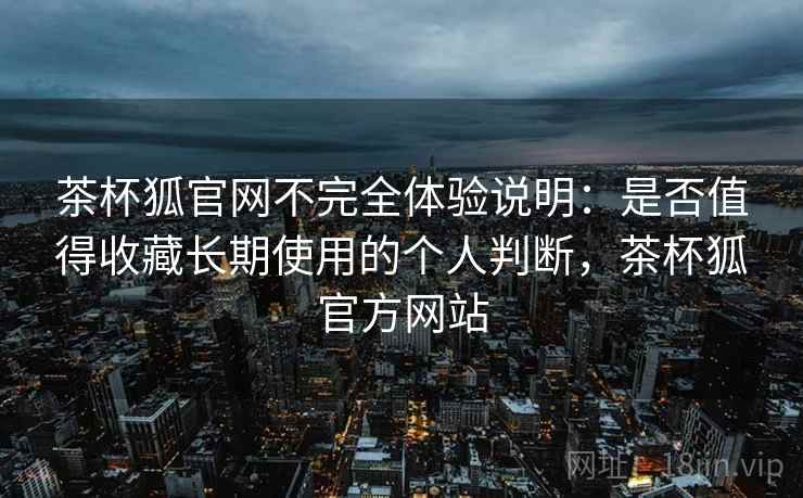 茶杯狐官网不完全体验说明:是否值得收藏长期使用的个人判断,茶杯狐官方网站 茶杯狐官网不完全体验说明:是否值得收藏长期使用的个人判断,茶杯狐官方网站