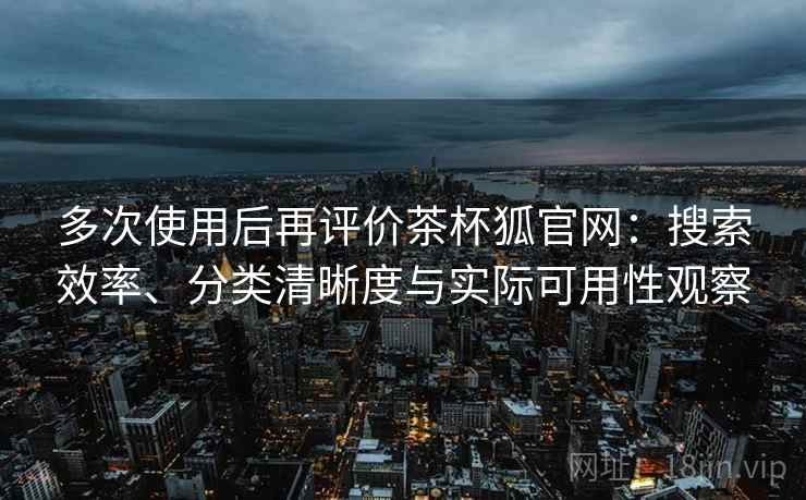 多次使用后再评价茶杯狐官网:搜索效率、分类清晰度与实际可用性观察 多次使用后再评价茶杯狐官网:搜索效率、分类清晰度与实际可用性观察