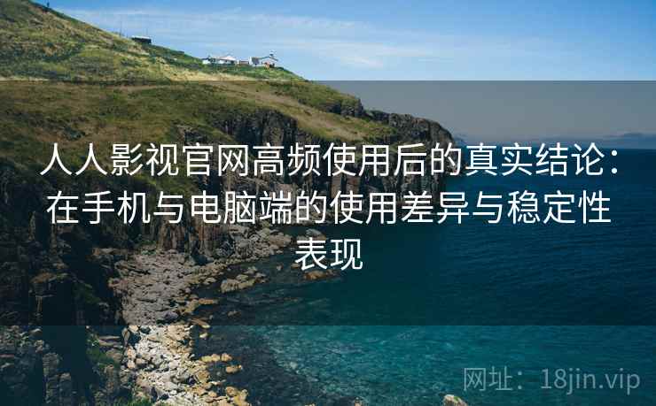 人人影视官网高频使用后的真实结论：在手机与电脑端的使用差异与稳定性表现