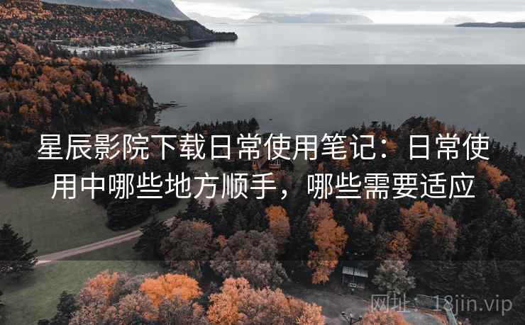 星辰影院下载日常使用笔记:日常使用中哪些地方顺手,哪些需要适应 星辰影院下载日常使用笔记:日常使用中哪些地方顺手,哪些需要适应